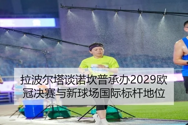 拉波尔塔谈诺坎普承办2029欧冠决赛与新球场国际标杆地位（milanosports）